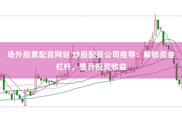 场外股票配资网站 炒股配资公司推荐：解锁资金杠杆，提升投资收益