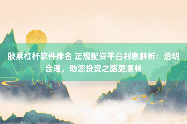 股票杠杆软件排名 正规配资平台利息解析：透明合理，助您投资之路更顺畅