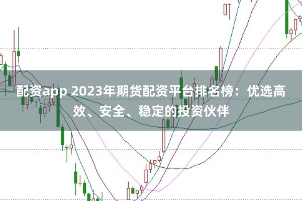 配资app 2023年期货配资平台排名榜：优选高效、安全、稳定的投资伙伴