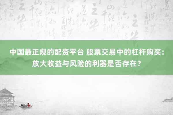 中国最正规的配资平台 股票交易中的杠杆购买：放大收益与风险的利器是否存在？