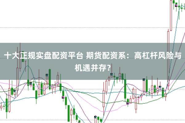十大正规实盘配资平台 期货配资系：高杠杆风险与机遇并存？