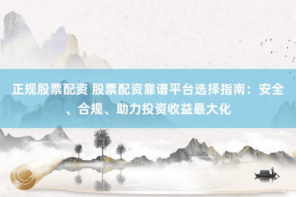 正规股票配资 股票配资靠谱平台选择指南：安全、合规、助力投资收益最大化