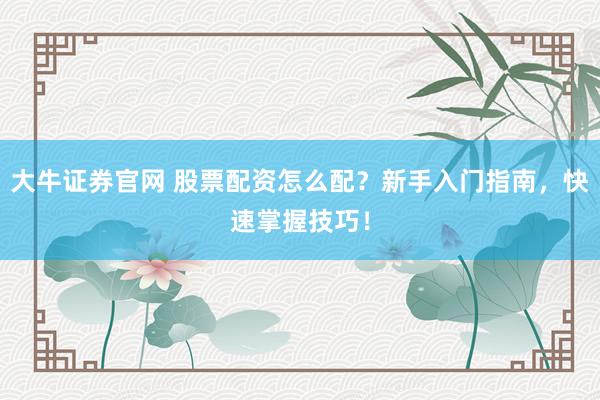 大牛证券官网 股票配资怎么配？新手入门指南，快速掌握技巧！
