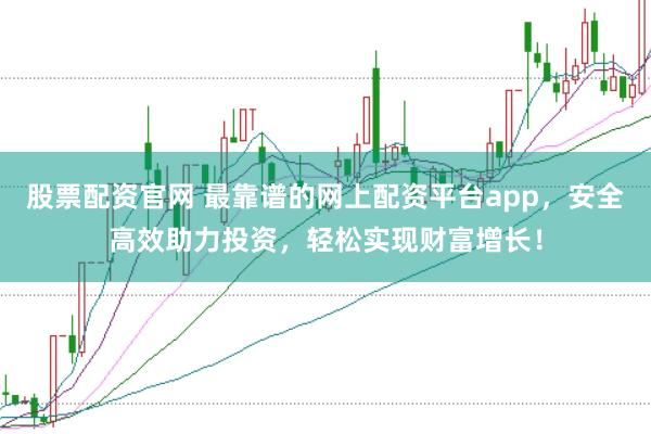 股票配资官网 最靠谱的网上配资平台app，安全高效助力投资，轻松实现财富增长！
