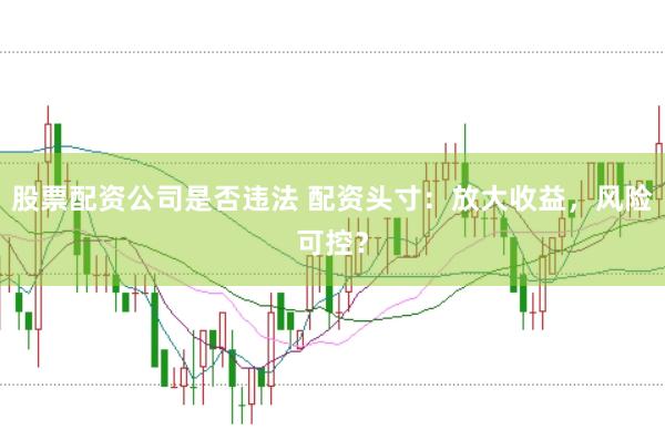 股票配资公司是否违法 配资头寸：放大收益，风险可控？