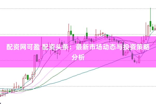 配资网可盈 配资头条：最新市场动态与投资策略分析
