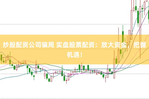 炒股配资公司骗局 实盘股票配资：放大资金，把握机遇！
