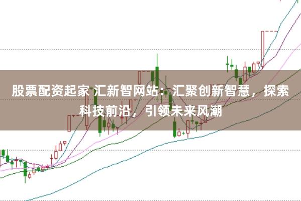 股票配资起家 汇新智网站：汇聚创新智慧，探索科技前沿，引领未来风潮