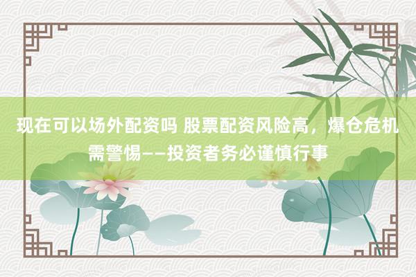 现在可以场外配资吗 股票配资风险高，爆仓危机需警惕——投资者务必谨慎行事