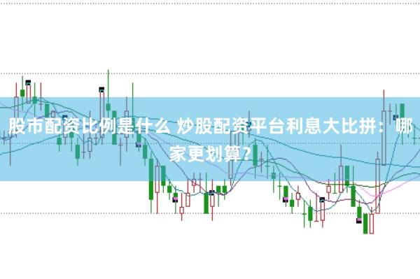 股市配资比例是什么 炒股配资平台利息大比拼：哪家更划算？