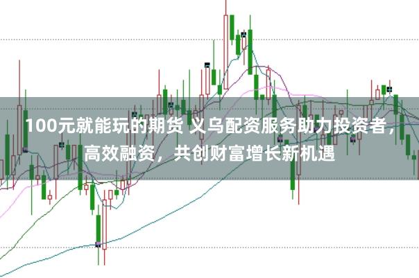 100元就能玩的期货 义乌配资服务助力投资者，高效融资，共创财富增长新机遇