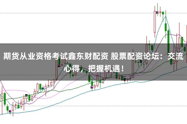 期货从业资格考试鑫东财配资 股票配资论坛：交流心得，把握机遇！