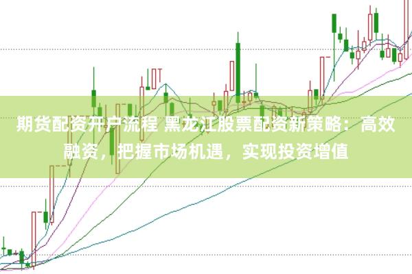 期货配资开户流程 黑龙江股票配资新策略：高效融资，把握市场机遇，实现投资增值