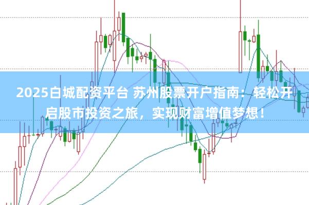 2025白城配资平台 苏州股票开户指南：轻松开启股市投资之旅，实现财富增值梦想！