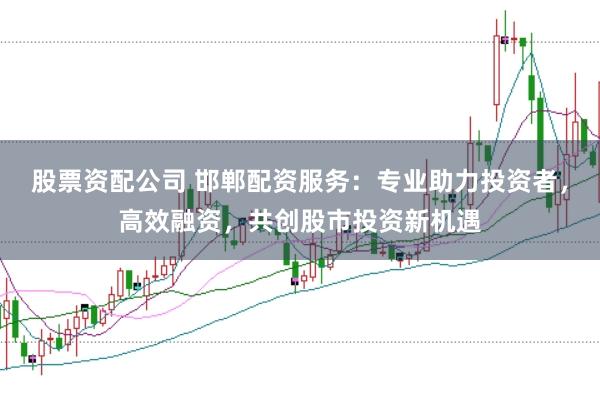 股票资配公司 邯郸配资服务：专业助力投资者，高效融资，共创股市投资新机遇