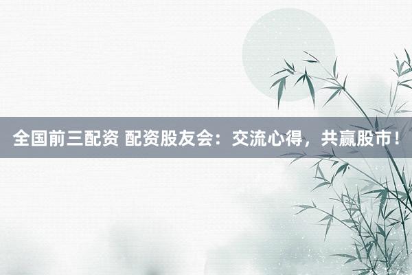 全国前三配资 配资股友会：交流心得，共赢股市！