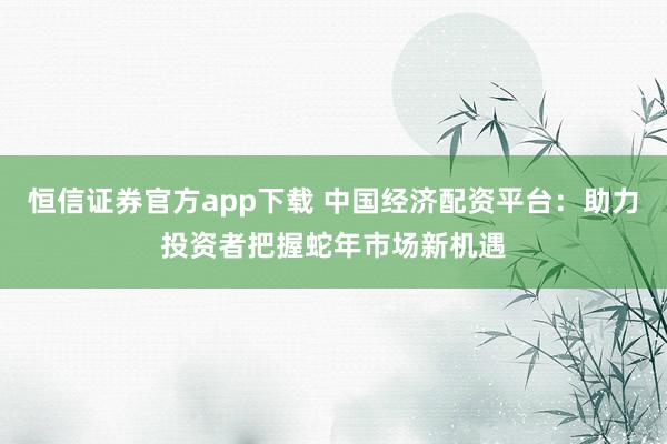 恒信证券官方app下载 中国经济配资平台：助力投资者把握蛇年市场新机遇