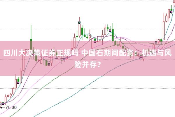 四川大决策证券正规吗 中国石期间配资：机遇与风险并存？