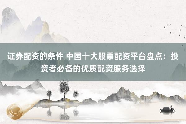 证券配资的条件 中国十大股票配资平台盘点：投资者必备的优质配资服务选择