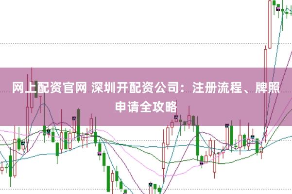 网上配资官网 深圳开配资公司：注册流程、牌照申请全攻略