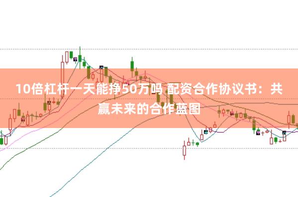 10倍杠杆一天能挣50万吗 配资合作协议书：共赢未来的合作蓝图