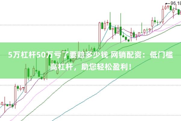 5万杠杆50万亏了要赔多少钱 网销配资：低门槛高杠杆，助您轻松盈利！
