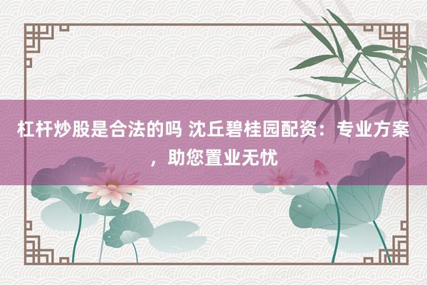 杠杆炒股是合法的吗 沈丘碧桂园配资:专业方案,助您置业无忧