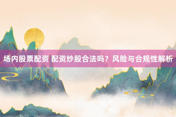 场内股票配资 配资炒股合法吗？风险与合规性解析