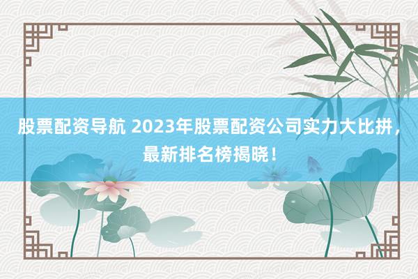 股票配资导航 2023年股票配资公司实力大比拼，最新排名榜揭晓！