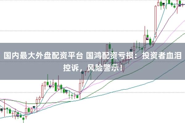 国内最大外盘配资平台 国鸿配资亏损:投资者血泪控诉,风险警示!