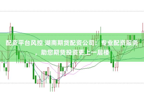 配资平台风控 湖南期货配资公司:专业配资服务,助您期货投资更上一层楼