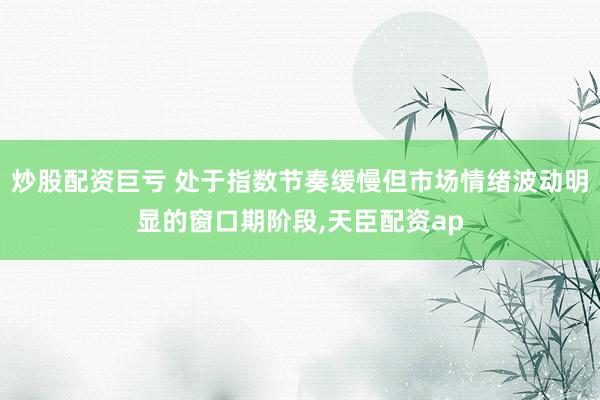 炒股配资巨亏 处于指数节奏缓慢但市场情绪波动明显的窗口期阶段,天臣配资ap