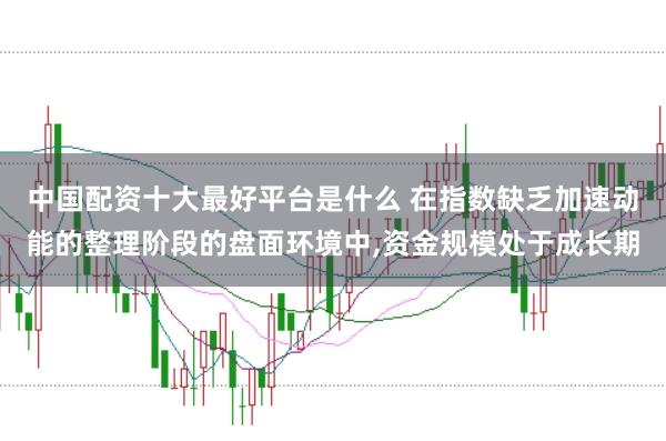 中国配资十大最好平台是什么 在指数缺乏加速动能的整理阶段的盘面环境中，资金规模处于成长期