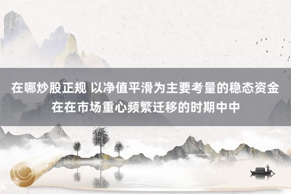 在哪炒股正规 以净值平滑为主要考量的稳态资金在在市场重心频繁迁移的时期中中