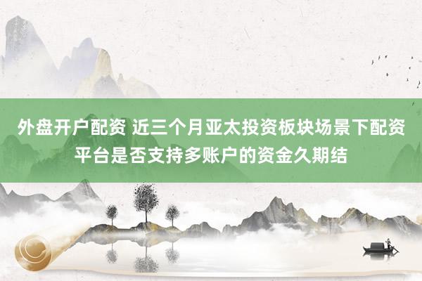 外盘开户配资 近三个月亚太投资板块场景下配资平台是否支持多账户的资金久期结