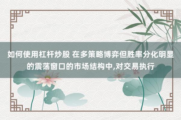 如何使用杠杆炒股 在多策略博弈但胜率分化明显的震荡窗口的市场结构中，对交易执行