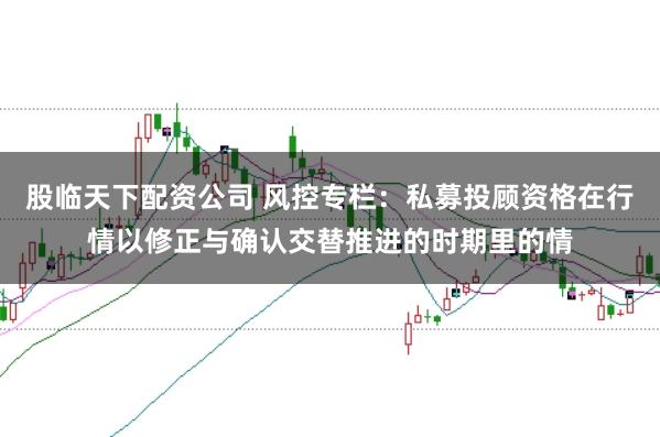 股临天下配资公司 风控专栏：私募投顾资格在行情以修正与确认交替推进的时期里的情