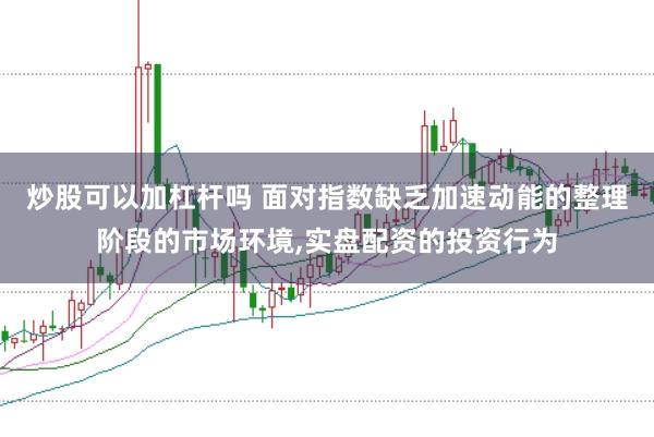 炒股可以加杠杆吗 面对指数缺乏加速动能的整理阶段的市场环境，实盘配资的投资行为