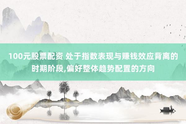 100元股票配资 处于指数表现与赚钱效应背离的时期阶段，偏好整体趋势配置的方向