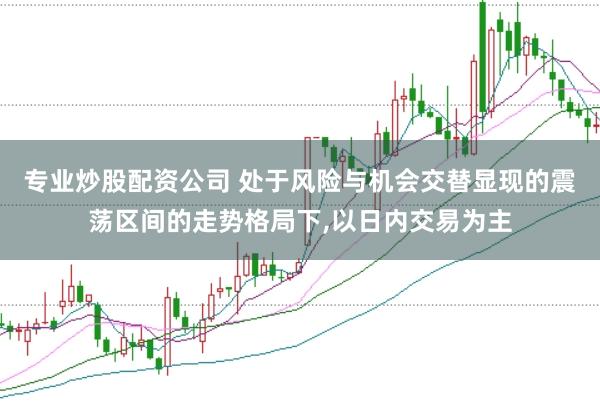 专业炒股配资公司 处于风险与机会交替显现的震荡区间的走势格局下,以日内交易为主