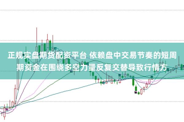 正规实盘期货配资平台 依赖盘中交易节奏的短周期资金在围绕多空力量反复交替导致行情方