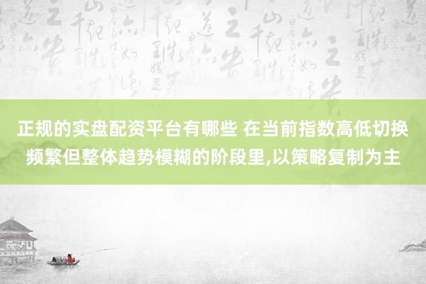 正规的实盘配资平台有哪些 在当前指数高低切换频繁但整体趋势模糊的阶段里，以策略复制为主