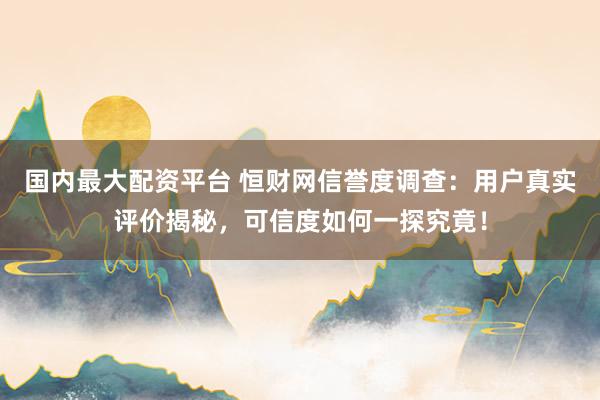 国内最大配资平台 恒财网信誉度调查:用户真实评价揭秘,可信度如何一探究竟!