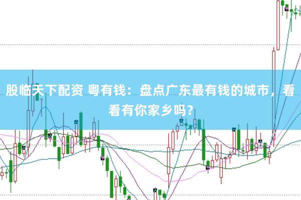 股临天下配资 粤有钱：盘点广东最有钱的城市，看看有你家乡吗？