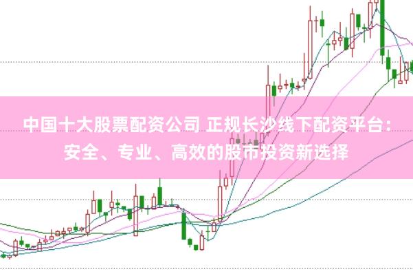 中国十大股票配资公司 正规长沙线下配资平台：安全、专业、高效的股市投资新选择