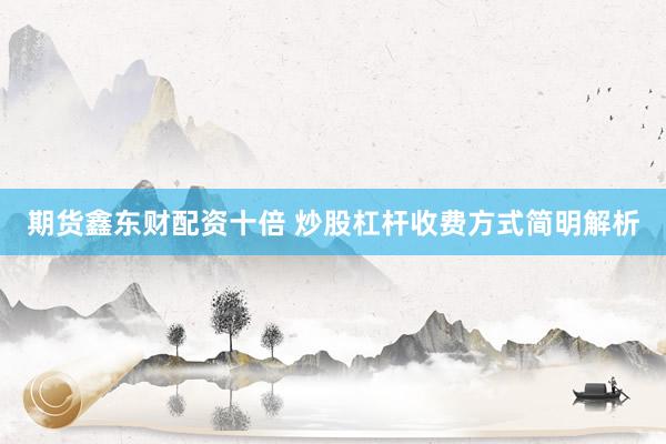 期货鑫东财配资十倍 炒股杠杆收费方式简明解析
