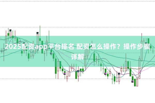 2025配资app平台排名 配资怎么操作？操作步骤详解