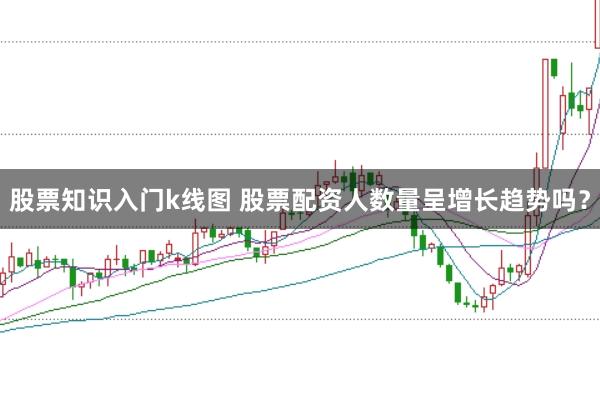 股票知识入门k线图 股票配资人数量呈增长趋势吗？