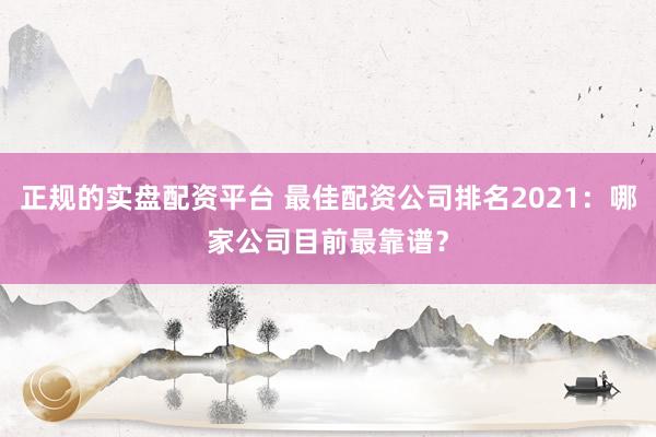 正规的实盘配资平台 最佳配资公司排名2021：哪家公司目前最靠谱？