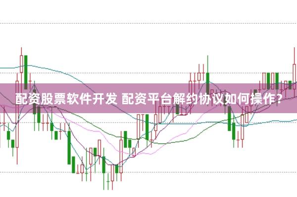 配资股票软件开发 配资平台解约协议如何操作？